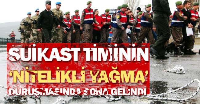 Suikast timinin ‘Nitelikli yağma’ duruşmasında sona gelindi